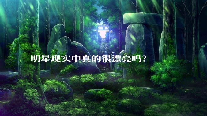 明星现实中真的很漂亮吗？